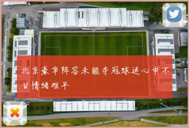 北京豪华阵容未能夺冠球迷心中不甘情绪难平