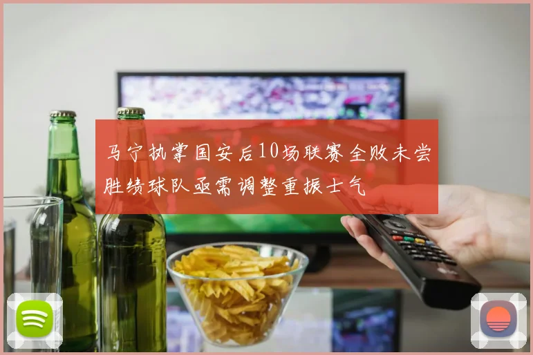 马宁执掌国安后10场联赛全败未尝胜绩球队亟需调整重振士气