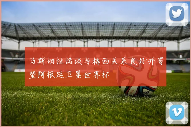 马斯切拉诺谈与梅西关系良好并寄望阿根廷卫冕世界杯