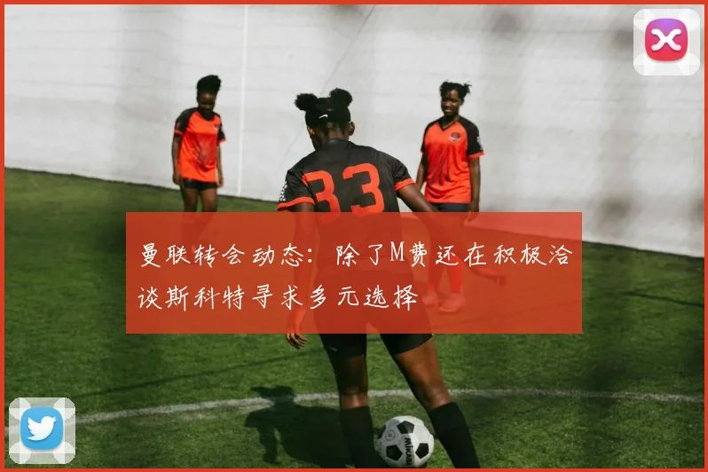 曼联转会动态：除了M费还在积极洽谈斯科特寻求多元选择