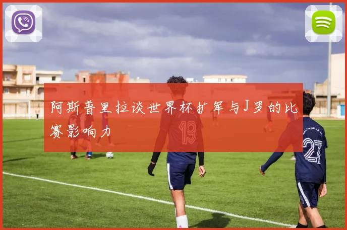 阿斯普里拉谈世界杯扩军与J罗的比赛影响力