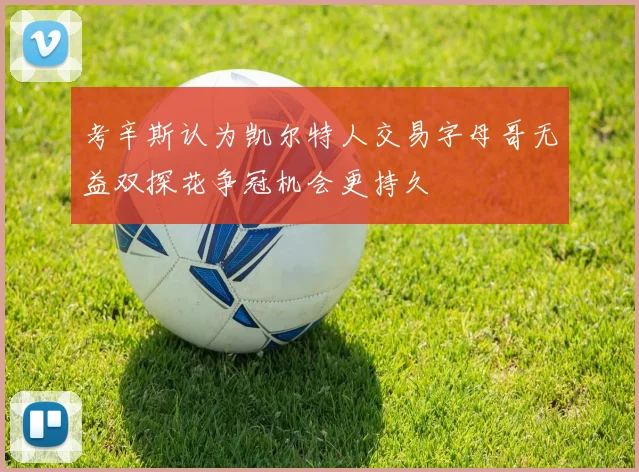 考辛斯认为凯尔特人交易字母哥无益双探花争冠机会更持久