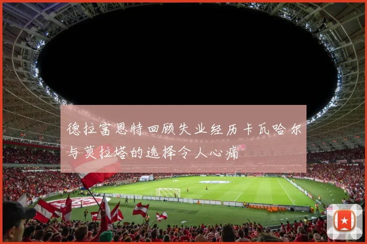 德拉富恩特回顾失业经历卡瓦哈尔与莫拉塔的选择令人心痛