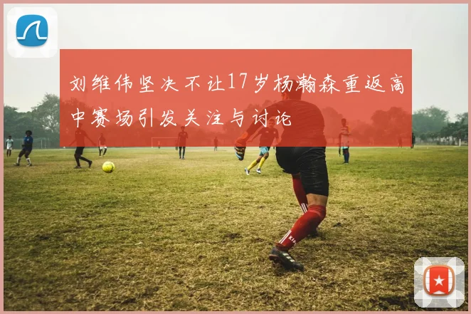 刘维伟坚决不让17岁杨瀚森重返高中赛场引发关注与讨论