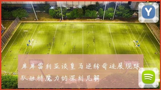 库库雷利亚谈皇马逆转奇迹展现球队独特魔力的深刻见解