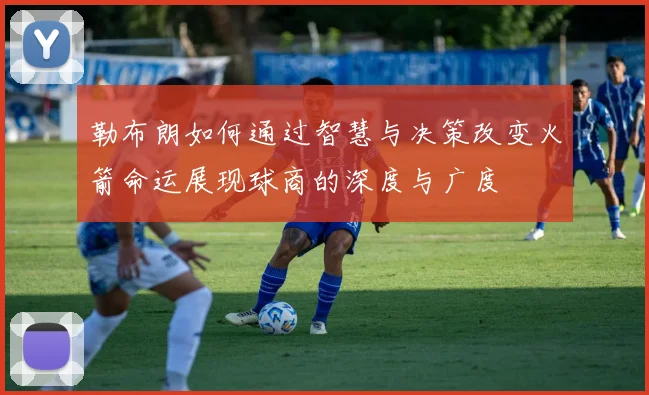 勒布朗如何通过智慧与决策改变火箭命运展现球商的深度与广度