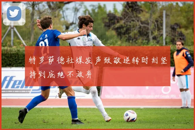 特罗萨德社媒发声致敬逆转时刻坚持到底绝不放弃
