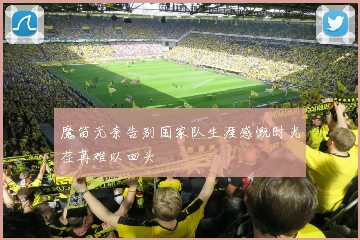 魔笛无奈告别国家队生涯感慨时光荏苒难以回头