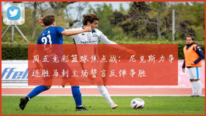 周五竞彩篮球焦点战：尼克斯力争连胜马刺主场誓言反弹争胜