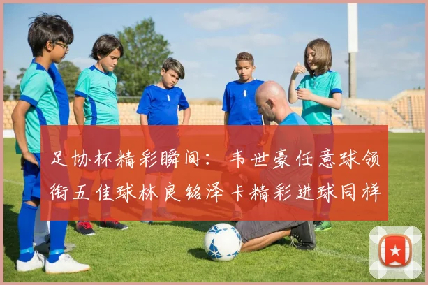 足协杯精彩瞬间：韦世豪任意球领衔五佳球林良铭泽卡精彩进球同样耀眼