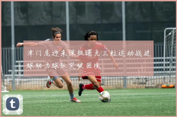 津门虎迎来保级曙光三粒运动战进球助力球队突破困境