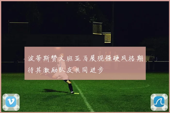 波蒂斯赞文班亚马展现强硬风格期待其激励队友共同进步